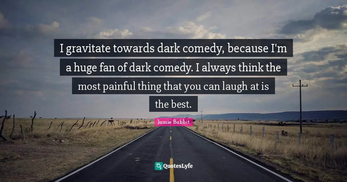 I gravitate towards dark comedy, because I'm a huge fan of dark comedy. I always think the most painful thing that you can laugh at is the best.