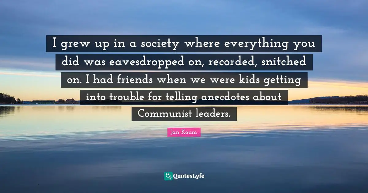 I grew up in a society where everything you did was eavesdropped on, recorded, snitched on. I had friends when we were kids getting into trouble for telling anecdotes about Communist leaders.