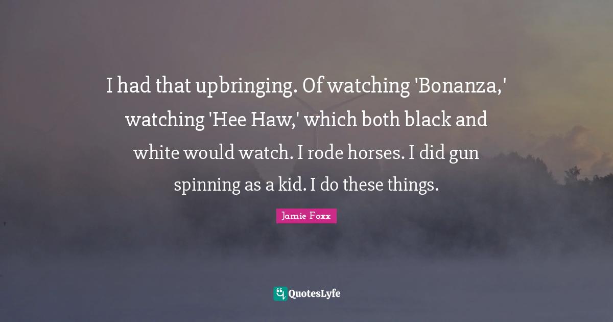 I had that upbringing. Of watching 'Bonanza,' watching 'Hee Haw,' which both black and white would watch. I rode horses. I did gun spinning as a kid. I do these things.