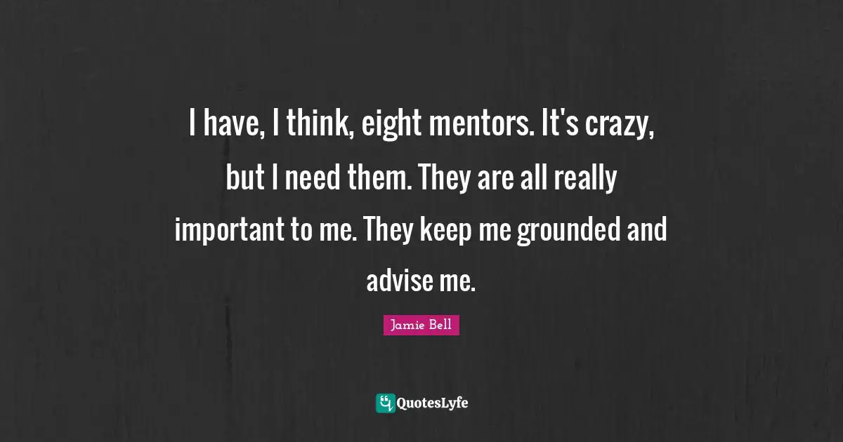 I have, I think, eight mentors. It's crazy, but I need them. They are all really important to me. They keep me grounded and advise me.