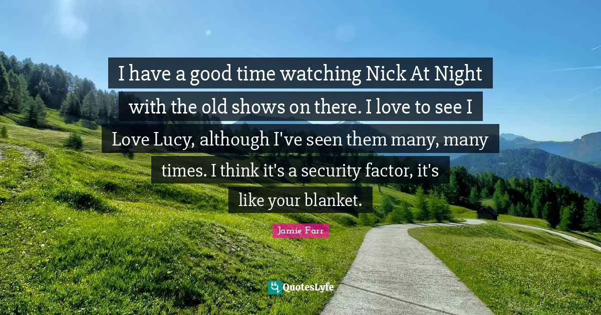 I have a good time watching Nick At Night with the old shows on there. I love to see I Love Lucy, although I've seen them many, many times. I think it's a security factor, it's like your blanket.