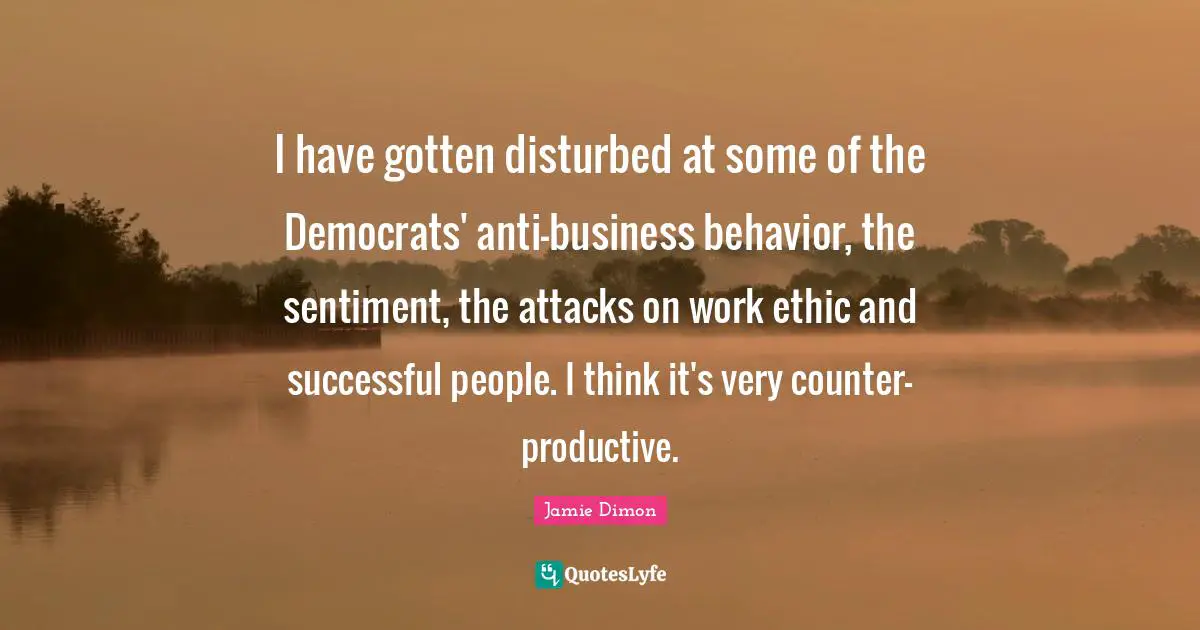 I have gotten disturbed at some of the Democrats' anti-business behavior, the sentiment, the attacks on work ethic and successful people. I think it's very counter-productive.