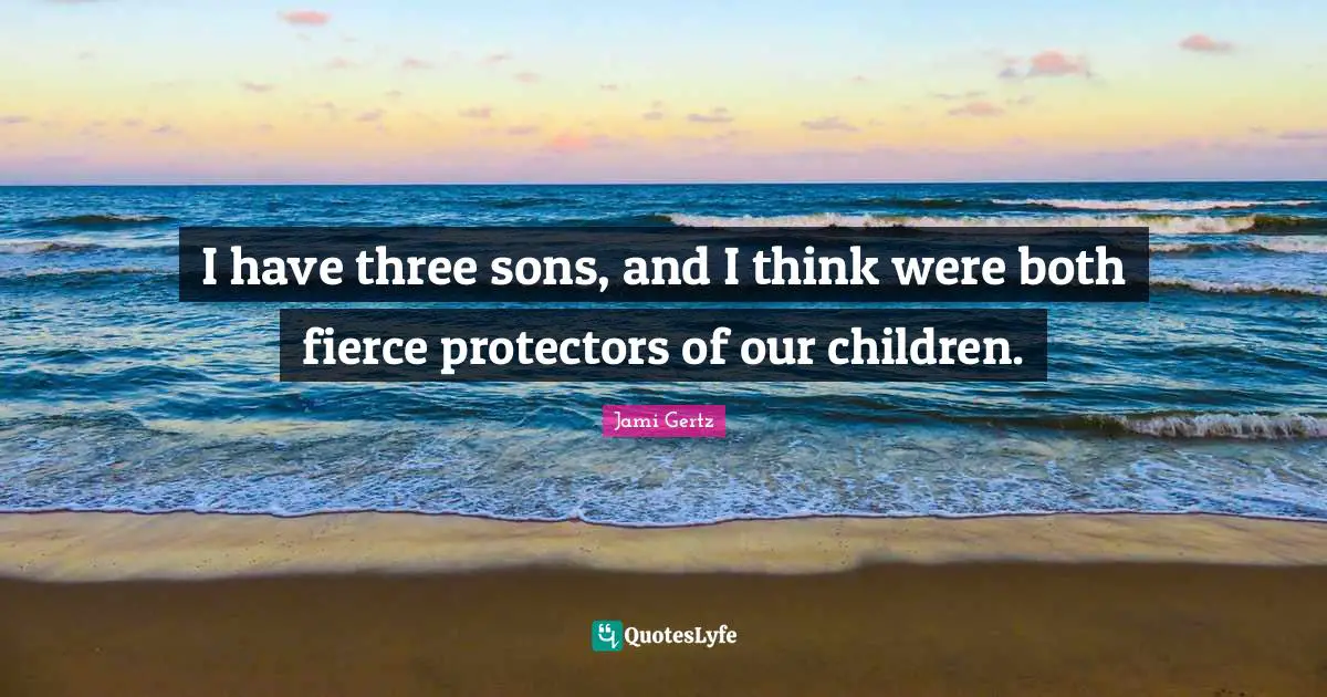 I have three sons, and I think were both fierce protectors of our children.