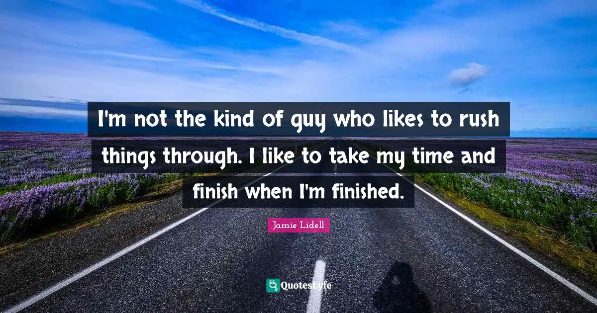 I'm not the kind of guy who likes to rush things through. I like to take my time and finish when I'm finished.