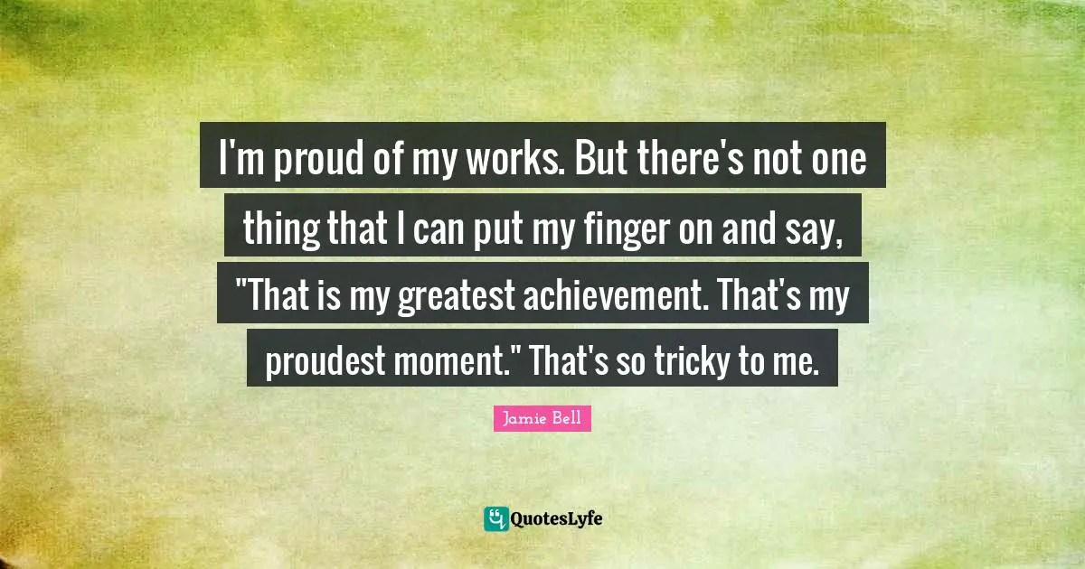 I'm proud of my works. But there's not one thing that I can put my finger on and say, "That is my greatest achievement. That's my proudest moment." That's so tricky to me.