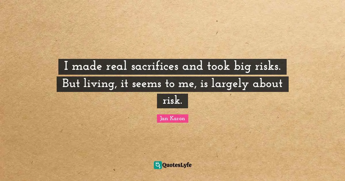 I made real sacrifices and took big risks. But living, it seems to me, is largely about risk.