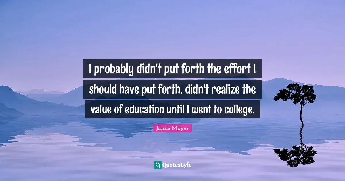 I probably didn't put forth the effort I should have put forth, didn't realize the value of education until I went to college.