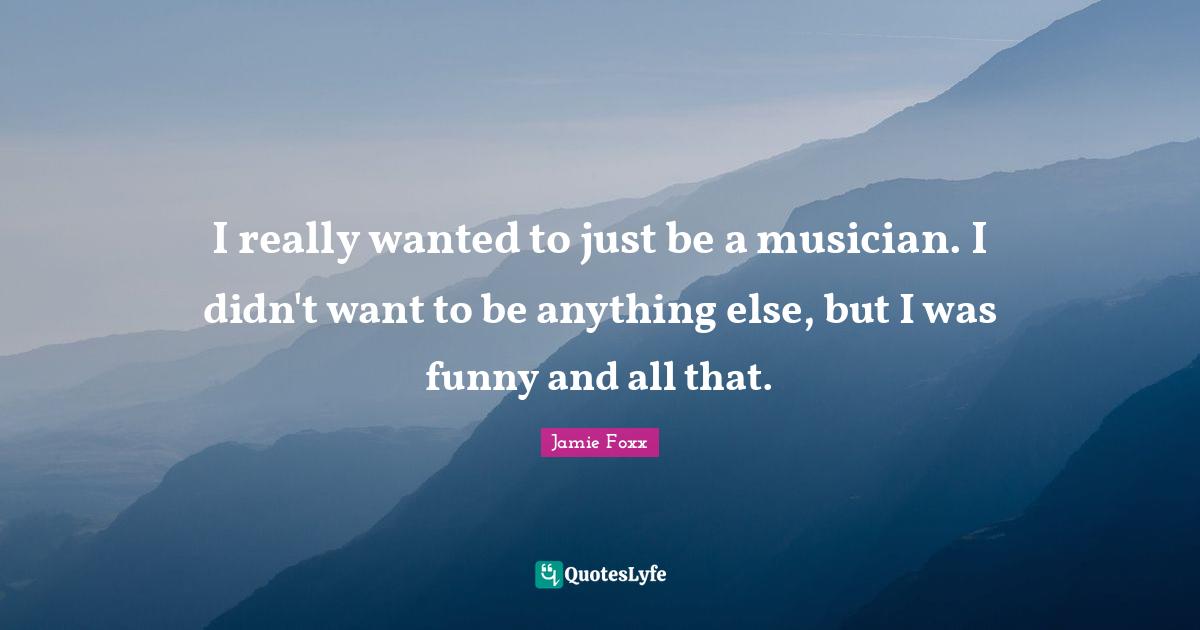 I really wanted to just be a musician. I didn't want to be anything else, but I was funny and all that.