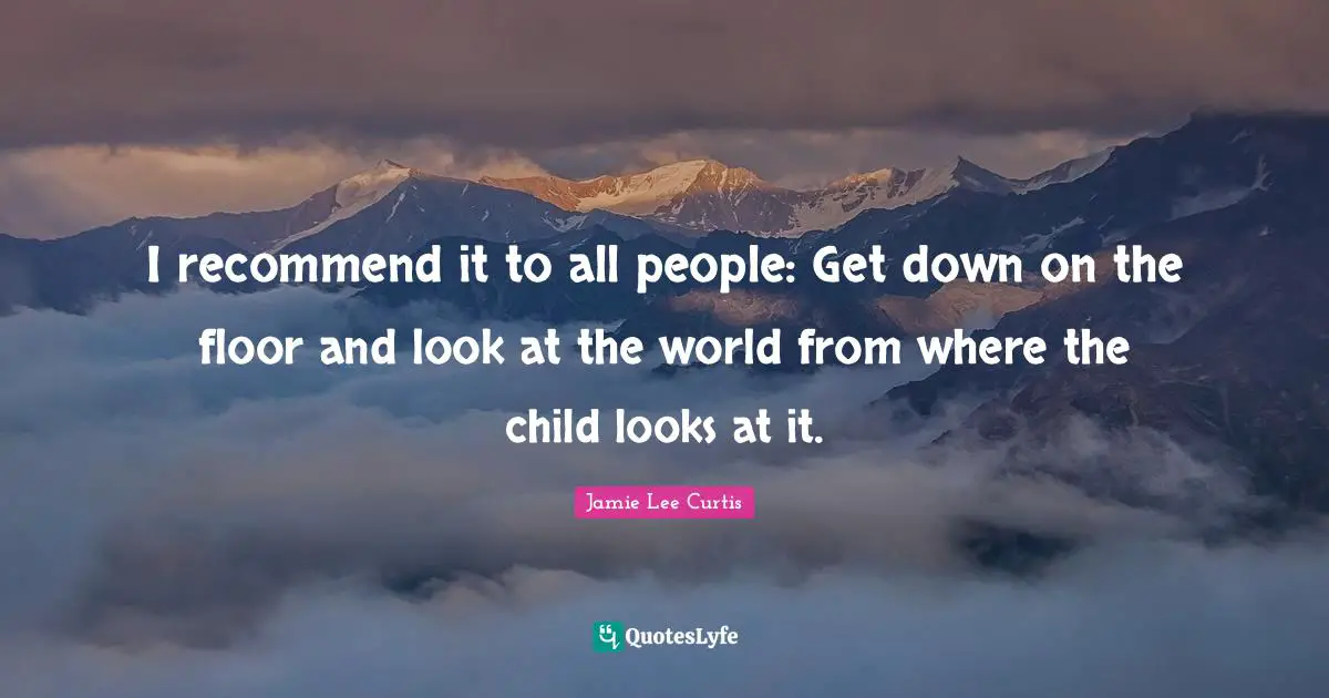 I recommend it to all people: Get down on the floor and look at the world from where the child looks at it.