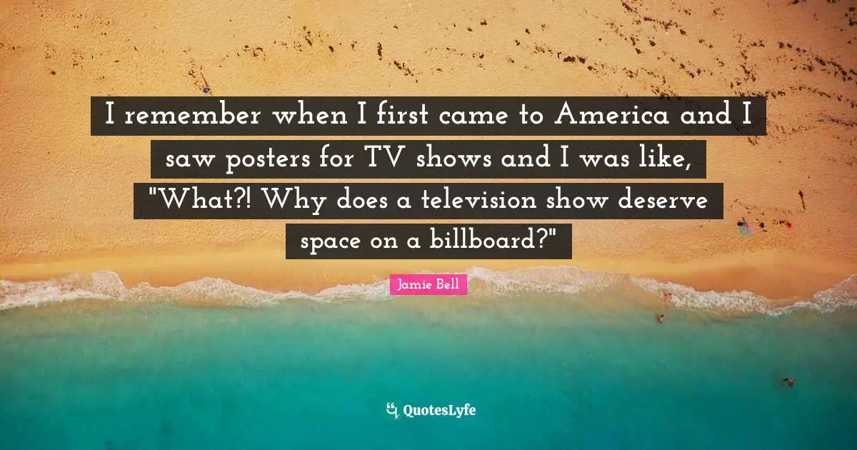 I remember when I first came to America and I saw posters for TV shows and I was like, "What?! Why does a television show deserve space on a billboard?"