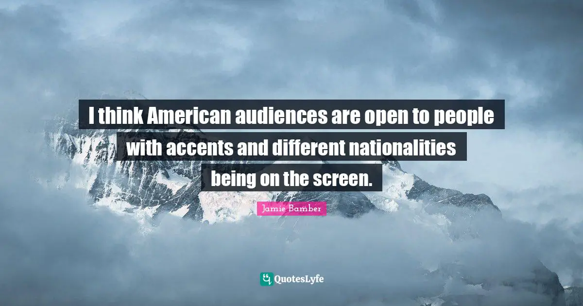 I think American audiences are open to people with accents and different nationalities being on the screen.