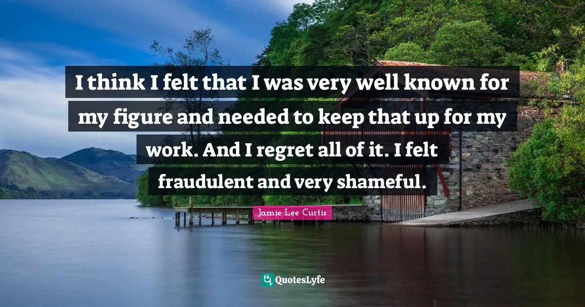 I think I felt that I was very well known for my figure and needed to keep that up for my work. And I regret all of it. I felt fraudulent and very shameful.