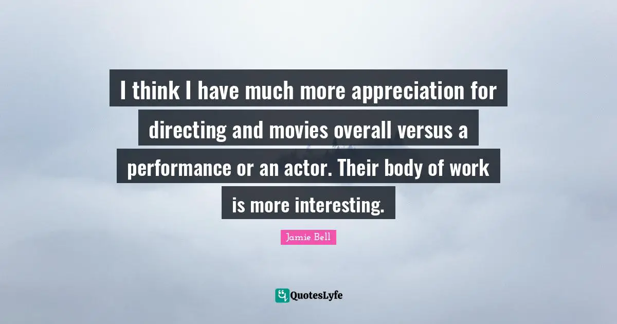 I think I have much more appreciation for directing and movies overall versus a performance or an actor. Their body of work is more interesting.