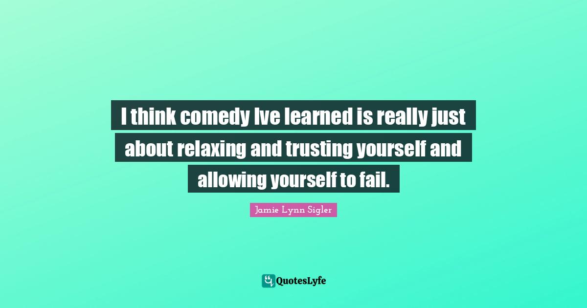 I think comedy Ive learned is really just about relaxing and trusting yourself and allowing yourself to fail.