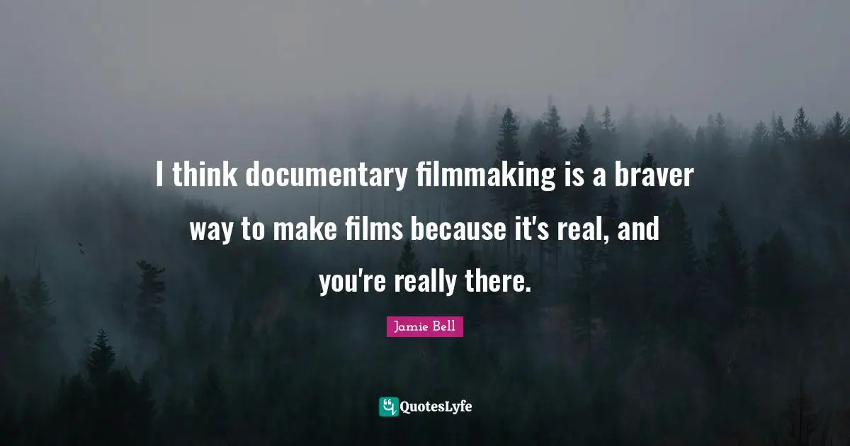 I think documentary filmmaking is a braver way to make films because it's real, and you're really there.
