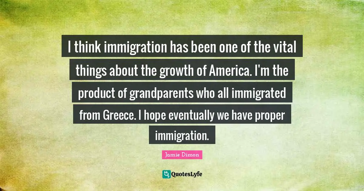 I think immigration has been one of the vital things about the growth of America. I'm the product of grandparents who all immigrated from Greece. I hope eventually we have proper immigration.