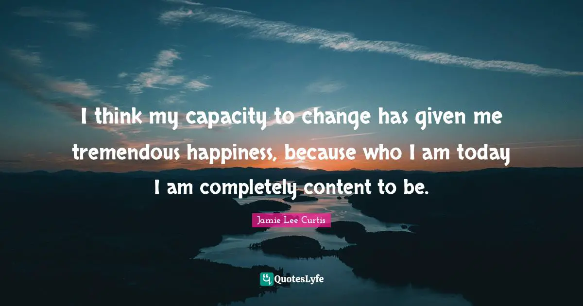 I think my capacity to change has given me tremendous happiness, because who I am today I am completely content to be.