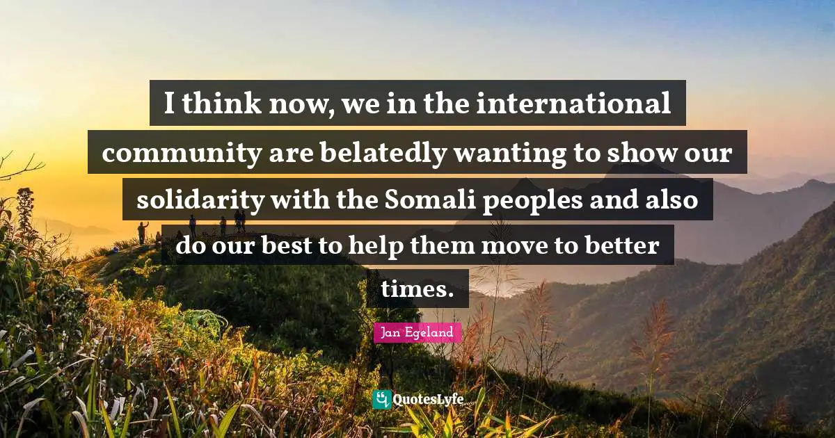 I think now, we in the international community are belatedly wanting to show our solidarity with the Somali peoples and also do our best to help them move to better times.