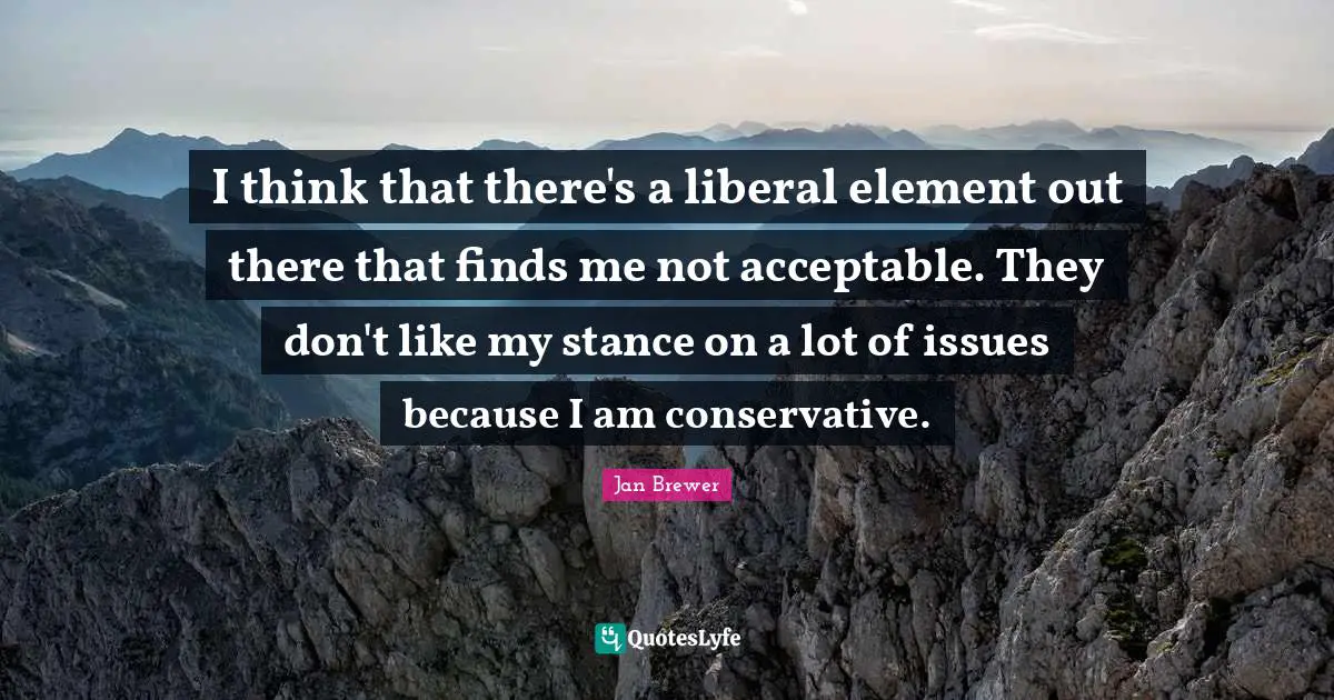 I think that there's a liberal element out there that finds me not acceptable. They don't like my stance on a lot of issues because I am conservative.
