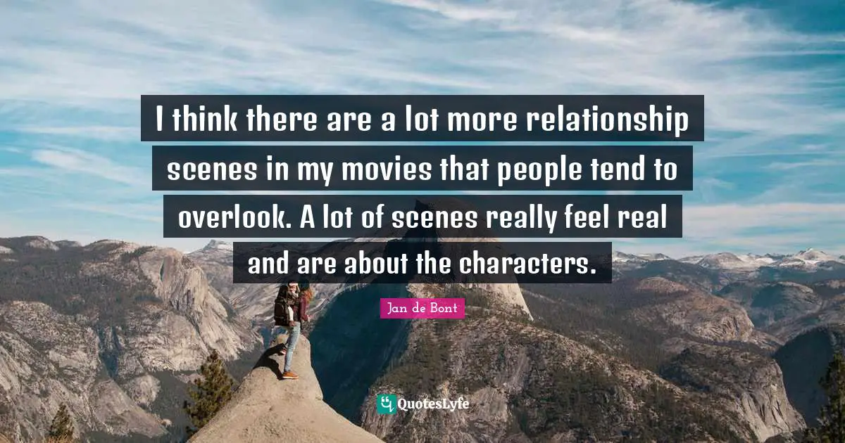 Jan De Bont Quotes: "I think there are a lot more relationship scenes in my movies that people tend to overlook. A lot of scenes really feel real and are about the characters."