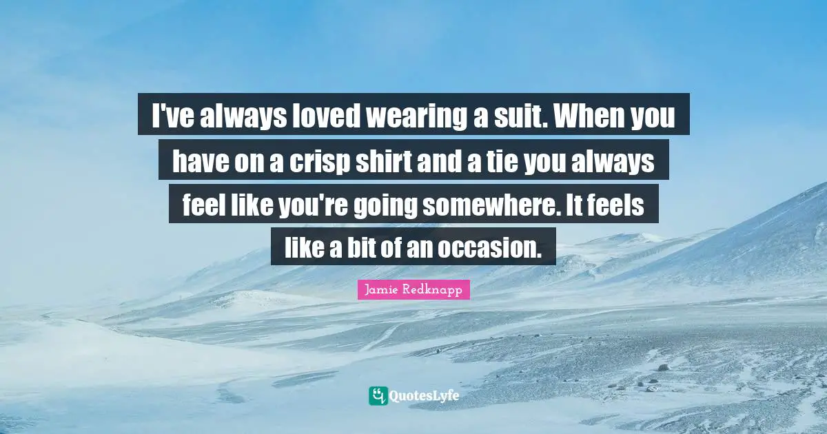 I've always loved wearing a suit. When you have on a crisp shirt and a tie you always feel like you're going somewhere. It feels like a bit of an occasion.
