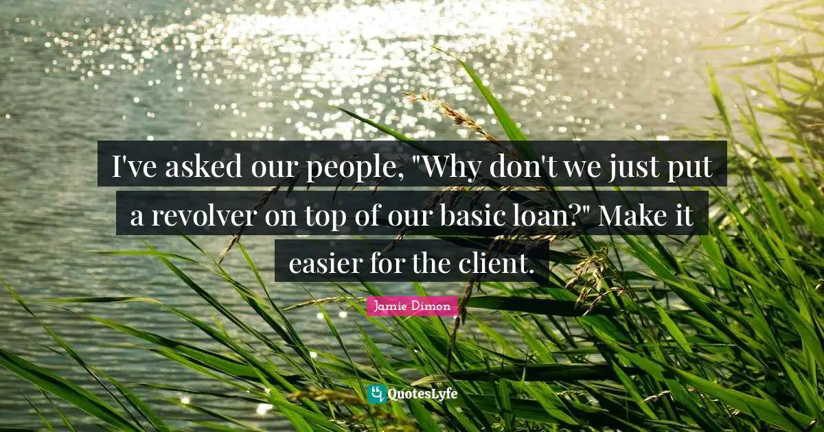 I've asked our people, "Why don't we just put a revolver on top of our basic loan?" Make it easier for the client.