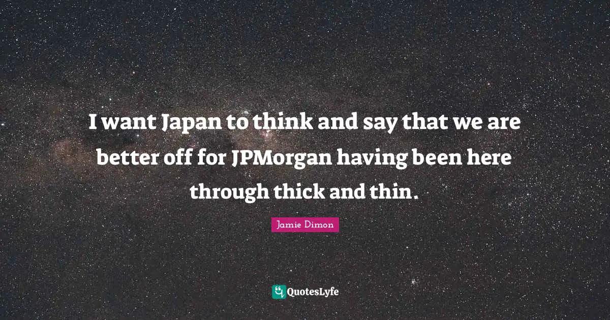 I want Japan to think and say that we are better off for JPMorgan having been here through thick and thin.