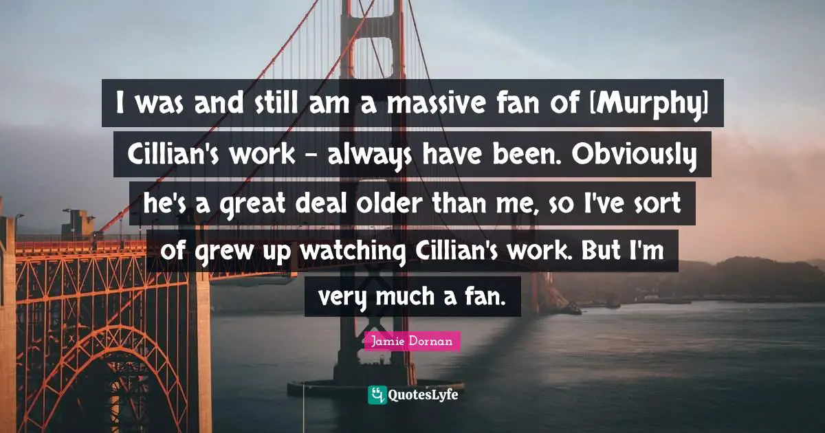 I was and still am a massive fan of [Murphy] Cillian's work - always have been. Obviously he's a great deal older than me, so I've sort of grew up watching Cillian's work. But I'm very much a fan.