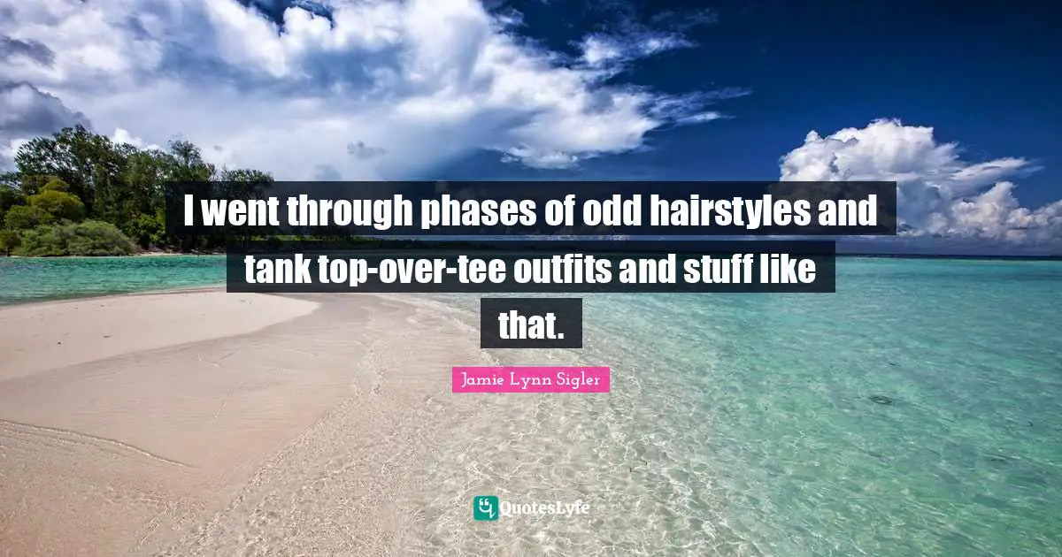 I went through phases of odd hairstyles and tank top-over-tee outfits and stuff like that.