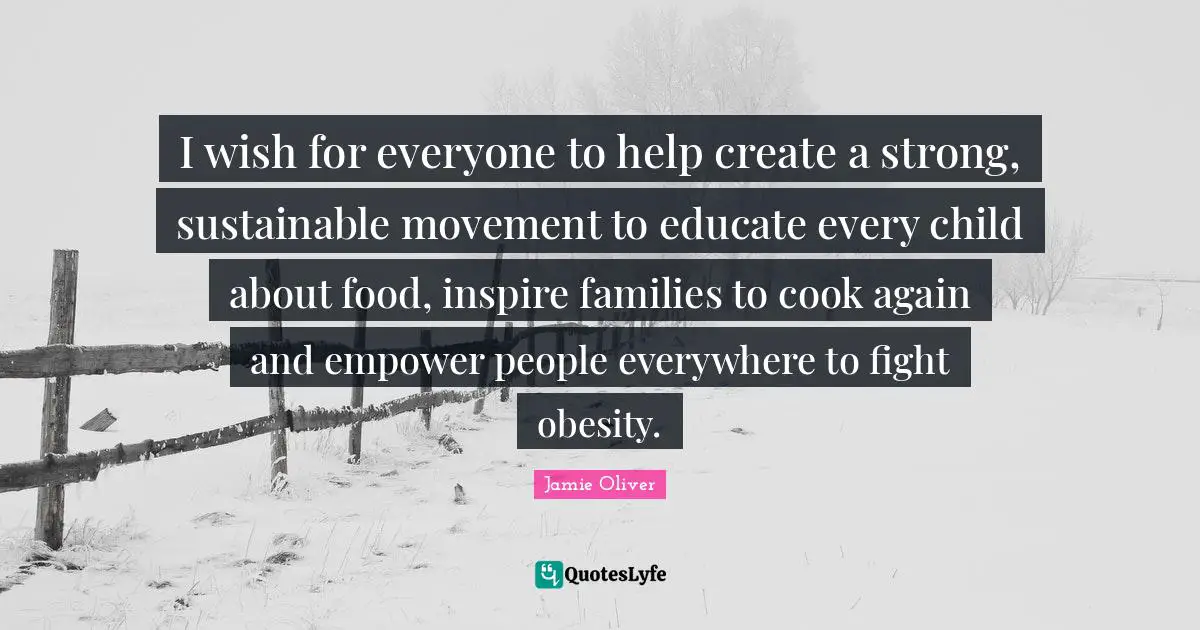 Inspire Quotes: "I wish for everyone to help create a strong, sustainable movement to educate every child about food, inspire families to cook again and empower people everywhere to fight obesity."