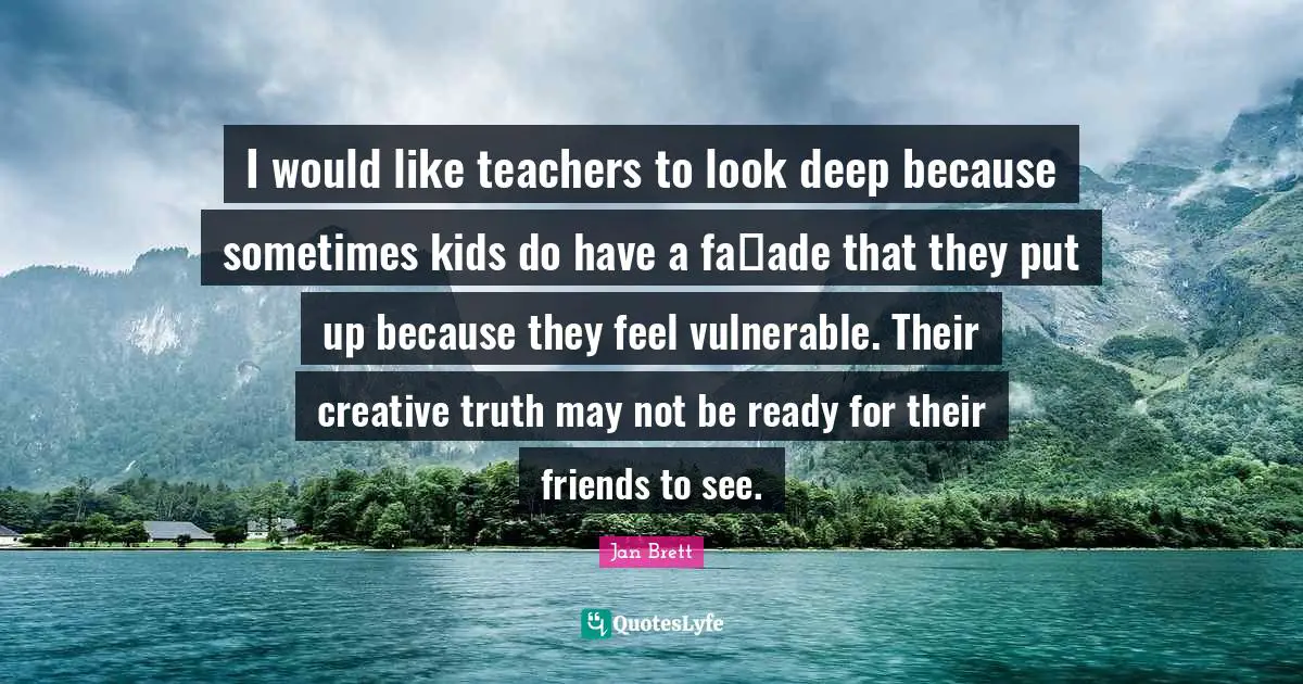 I would like teachers to look deep because sometimes kids do have a faade that they put up because they feel vulnerable. Their creative truth may not be ready for their friends to see.