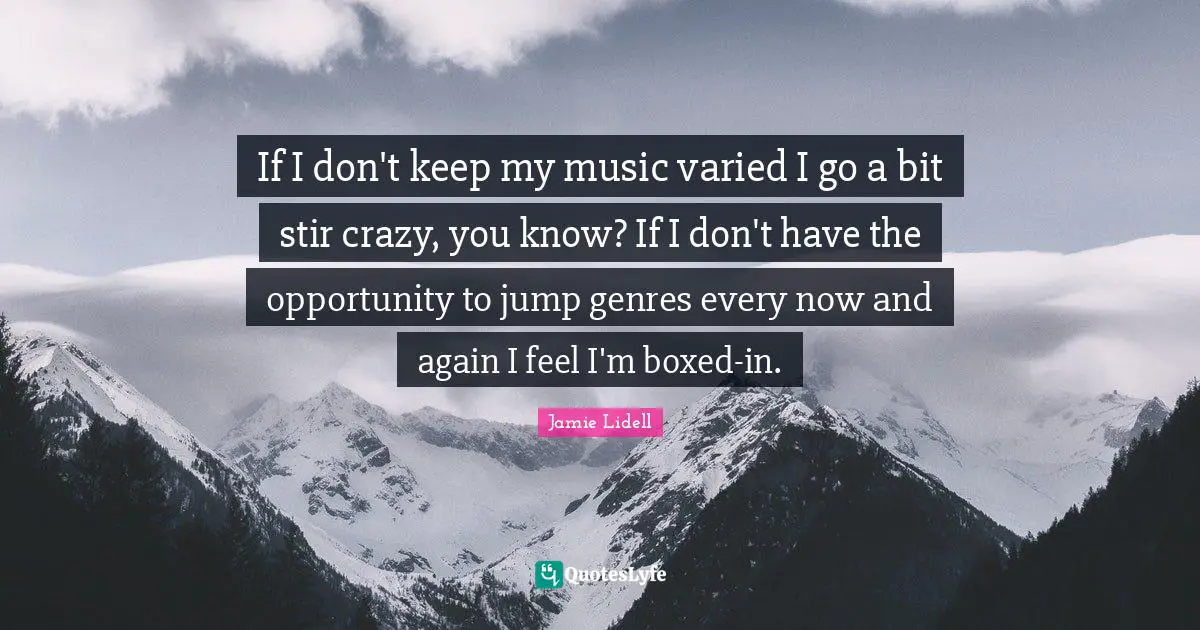 If I don't keep my music varied I go a bit stir crazy, you know? If I don't have the opportunity to jump genres every now and again I feel I'm boxed-in.
