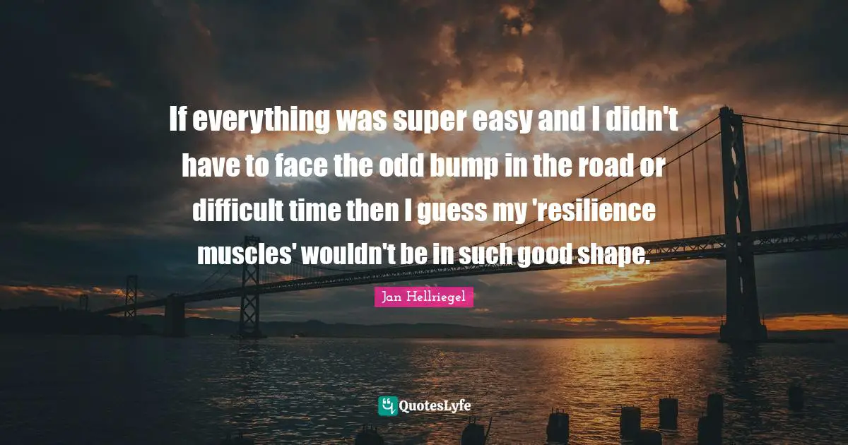 If everything was super easy and I didn't have to face the odd bump in the road or difficult time then I guess my 'resilience muscles' wouldn't be in such good shape.