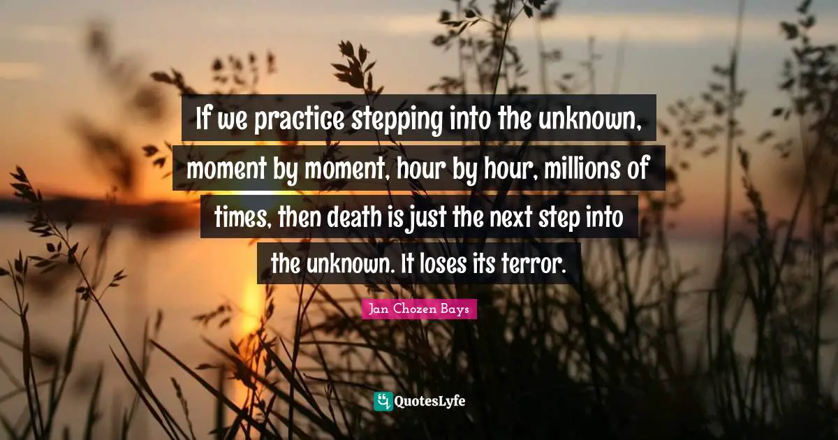 If we practice stepping into the unknown, moment by moment, hour by hour, millions of times, then death is just the next step into the unknown. It loses its terror.
