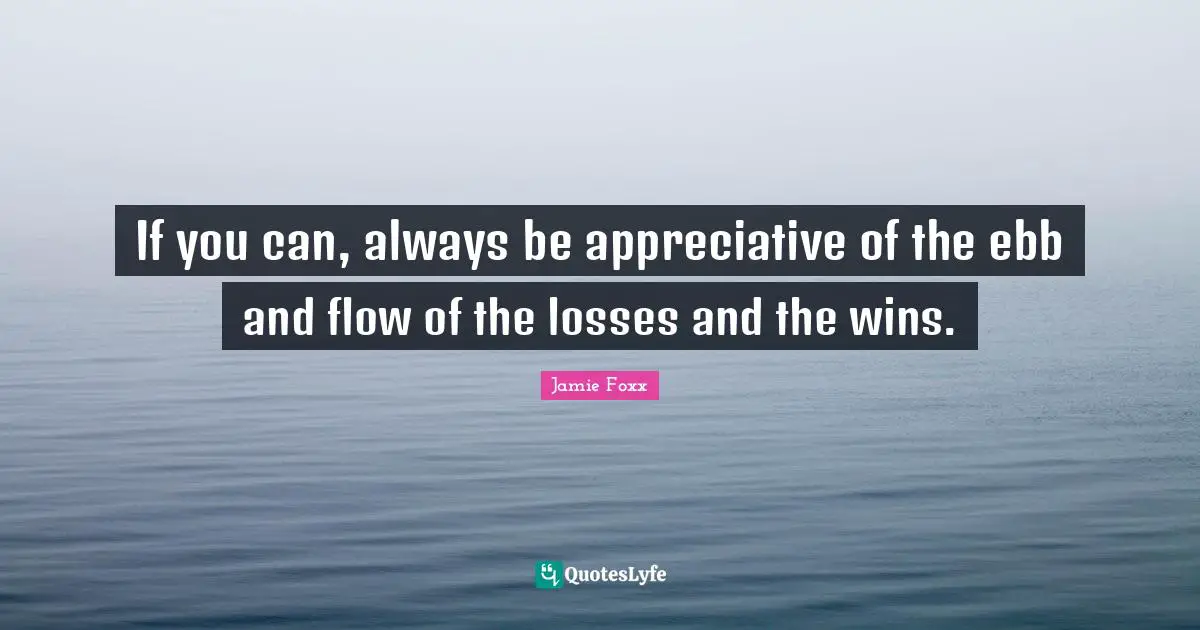 If you can, always be appreciative of the ebb and flow of the losses and the wins.