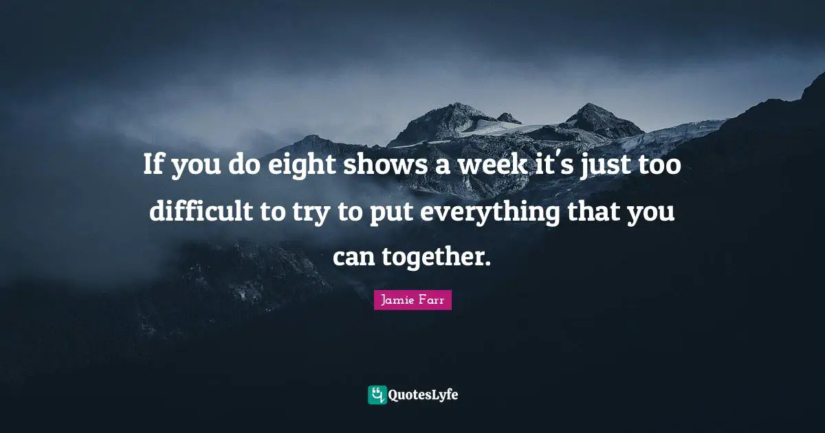 If you do eight shows a week it's just too difficult to try to put everything that you can together.