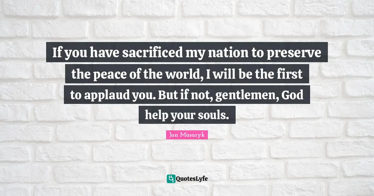 If you have sacrificed my nation to preserve the peace of the world, I will be the first to applaud you. But if not, gentlemen, God help your souls.