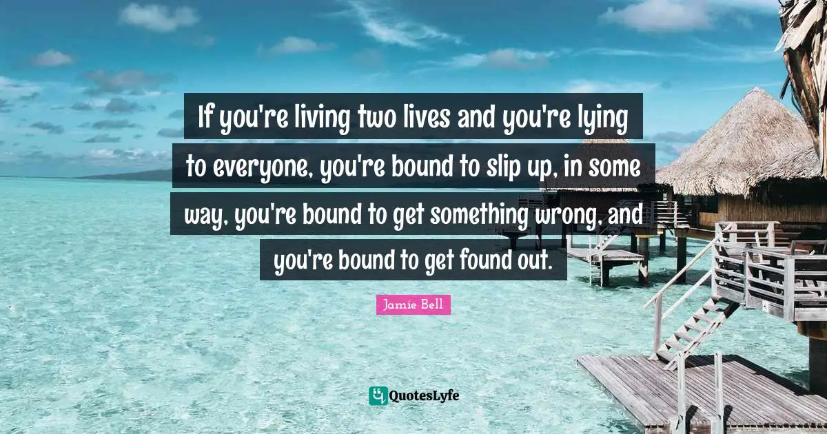 If you're living two lives and you're lying to everyone, you're bound to slip up, in some way, you're bound to get something wrong, and you're bound to get found out.