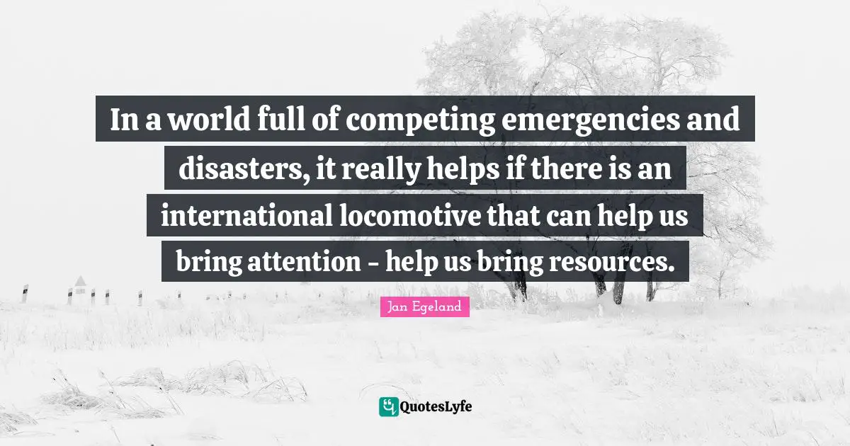 In a world full of competing emergencies and disasters, it really helps if there is an international locomotive that can help us bring attention - help us bring resources.