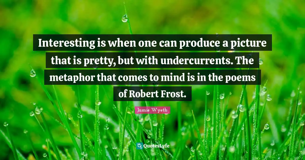 Frost Quotes: "Interesting is when one can produce a picture that is pretty, but with undercurrents. The metaphor that comes to mind is in the poems of Robert Frost."
