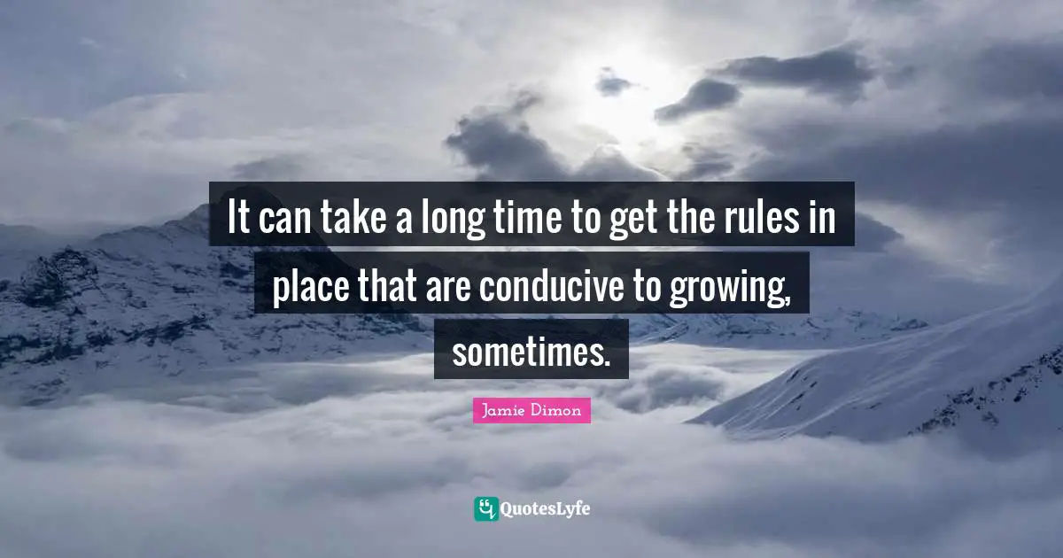 It can take a long time to get the rules in place that are conducive to growing, sometimes.