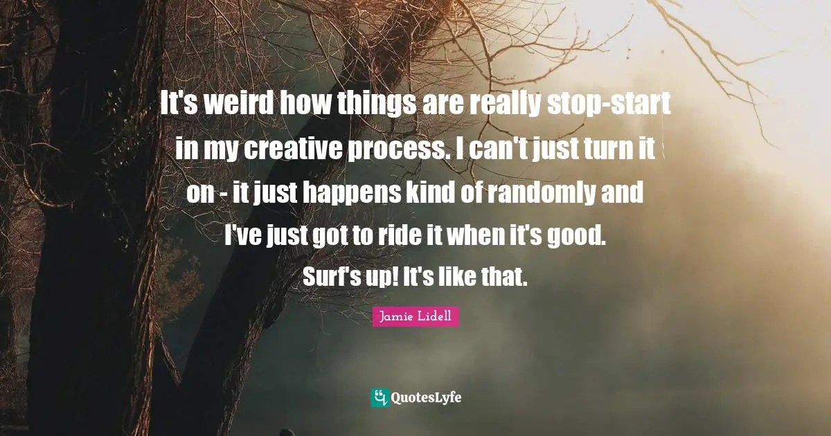 It's weird how things are really stop-start in my creative process. I can't just turn it on - it just happens kind of randomly and I've just got to ride it when it's good. Surf's up! It's like that.