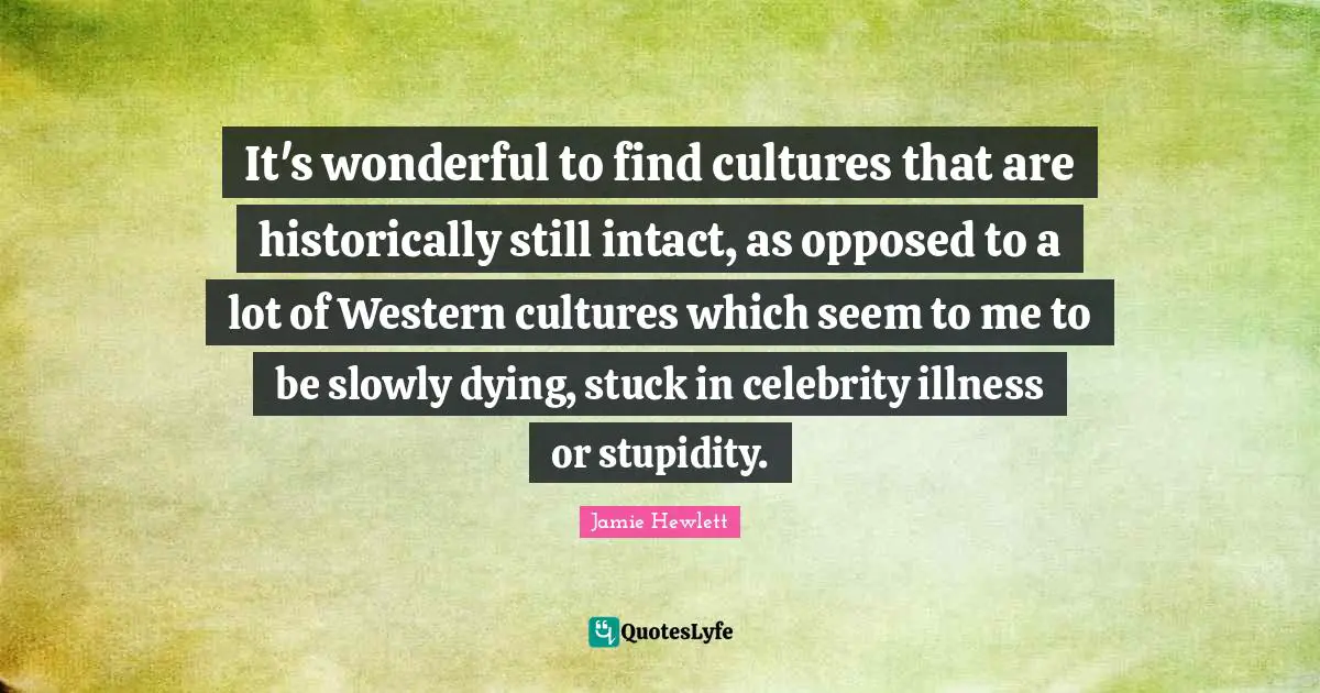 It's wonderful to find cultures that are historically still intact, as opposed to a lot of Western cultures which seem to me to be slowly dying, stuck in celebrity illness or stupidity.