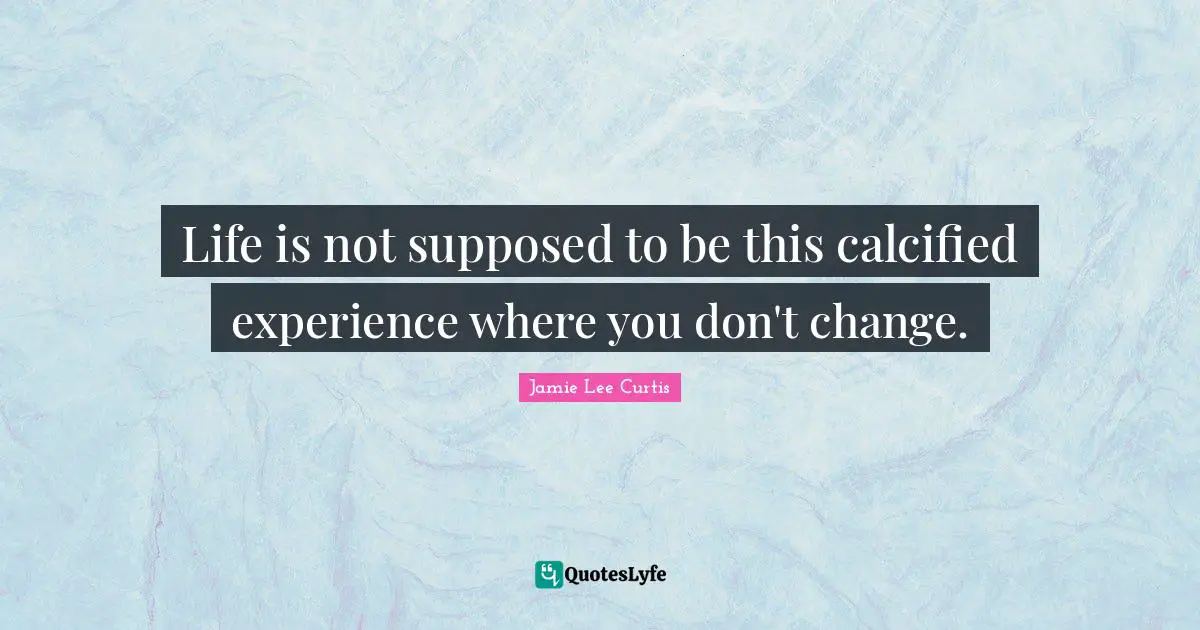 Life is not supposed to be this calcified experience where you don't change.
