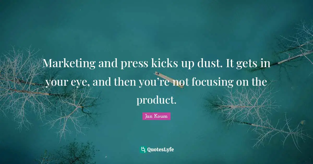 Marketing and press kicks up dust. It gets in your eye, and then you’re not focusing on the product.
