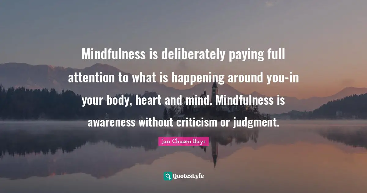 Heart And Mind Quotes: "Mindfulness is deliberately paying full attention to what is happening around you-in your body, heart and mind. Mindfulness is awareness without criticism or judgment."