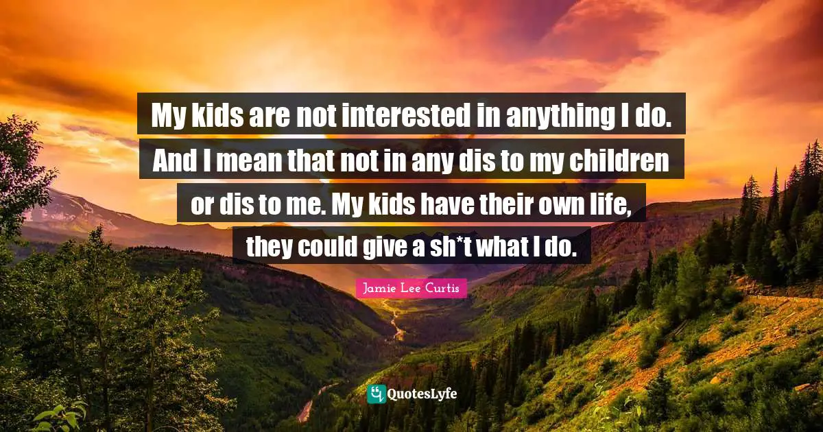 My kids are not interested in anything I do. And I mean that not in any dis to my children or dis to me. My kids have their own life, they could give a sh*t what I do.