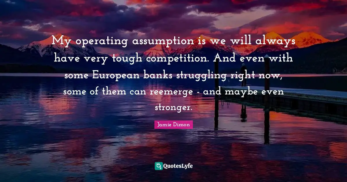 My operating assumption is we will always have very tough competition. And even with some European banks struggling right now, some of them can reemerge - and maybe even stronger.