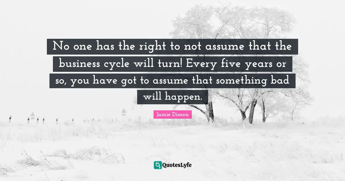 No one has the right to not assume that the business cycle will turn! Every five years or so, you have got to assume that something bad will happen.
