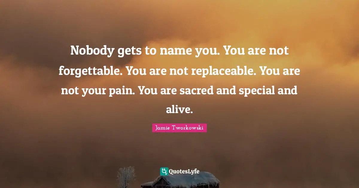 Nobody gets to name you. You are not forgettable. You are not replaceable. You are not your pain. You are sacred and special and alive.